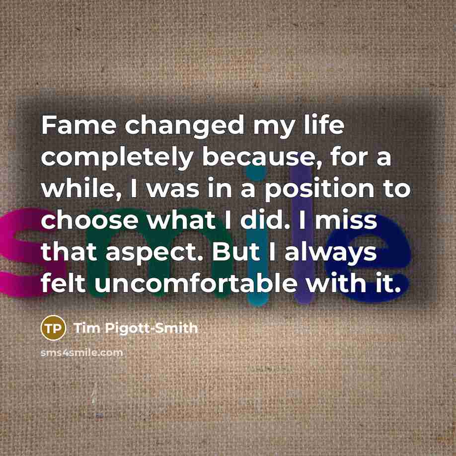 “Fame changed my life completely because, for a while, I was in a position to choose what I did. I miss that aspect. But I always felt uncomfortable with it.” quote by Tim Pigott-Smith