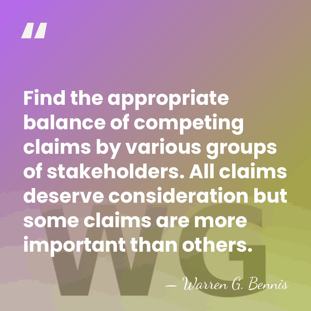 Find the appropriate balance of competing claims by various groups of stakeholders.&hellip; - Warren G. Bennis