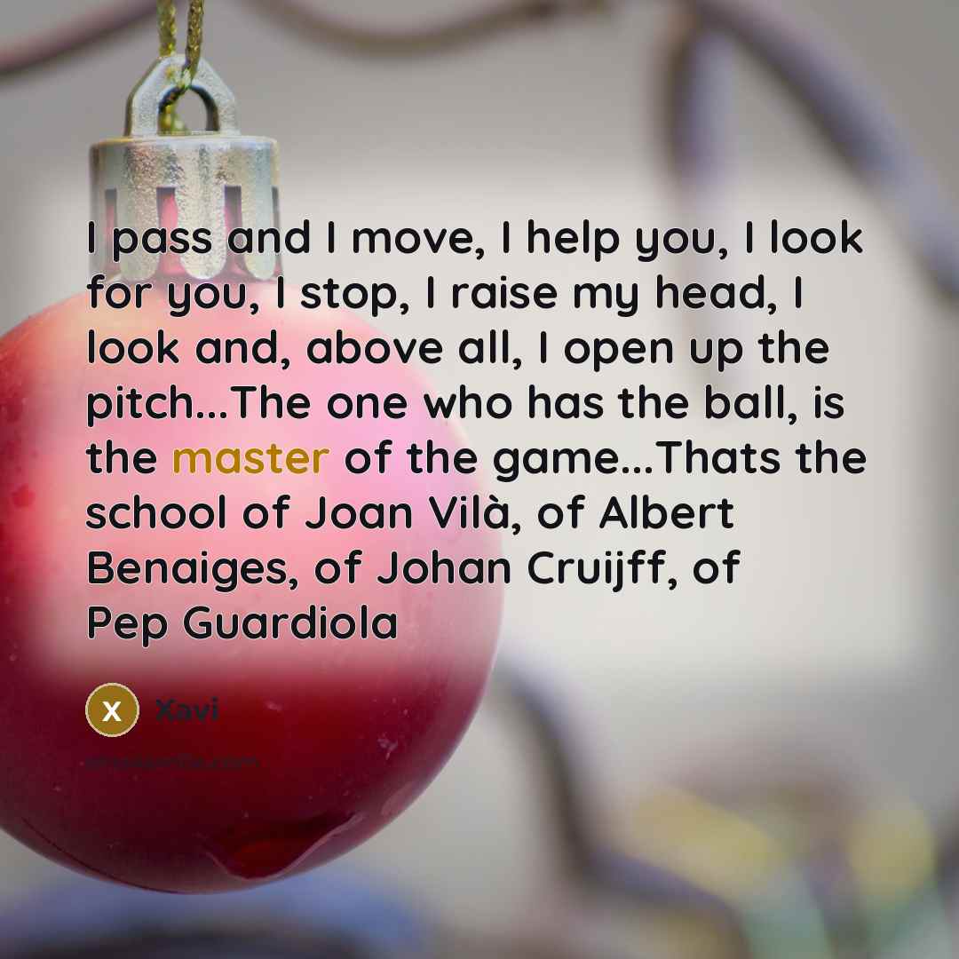 “I pass and I move, I help you, I look for you, I stop, I raise my head, I look and, above all, I open up the pitch...The one who has the ball, is the master of the game...Thats the school of Joan Vilà, of Albert Benaiges, of Johan Cruijff, of Pep Guardiola” quote by Xavi