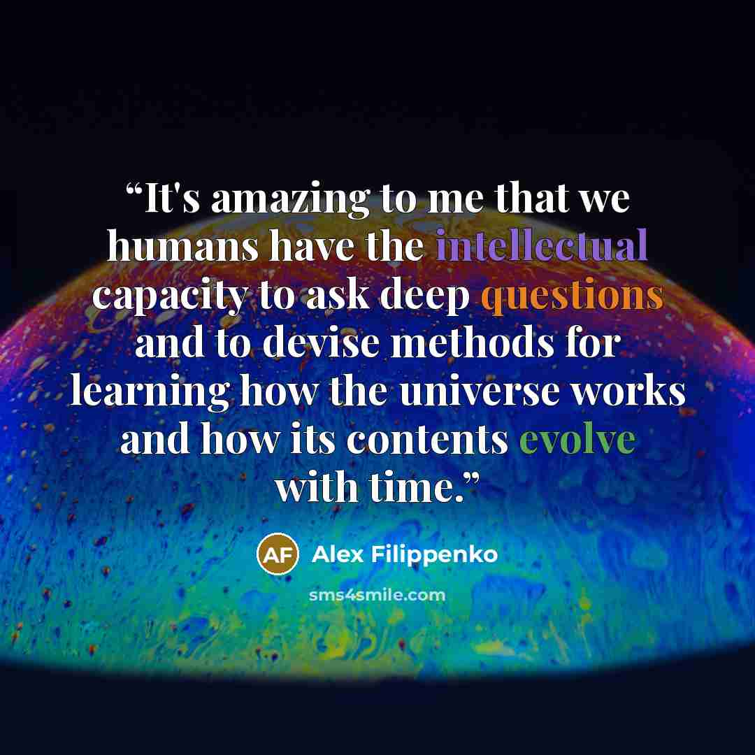 “It's amazing to me that we humans have the intellectual capacity to ask deep questions and to devise methods for learning how the universe works and how its contents evolve with time.” quote by Alex Filippenko