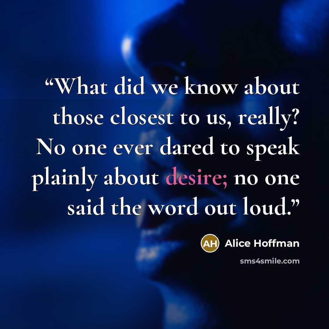 “What did we know about those closest to us, really? No one ever dared to speak plainly about desire; no one said the word out loud.” quote by Alice Hoffman