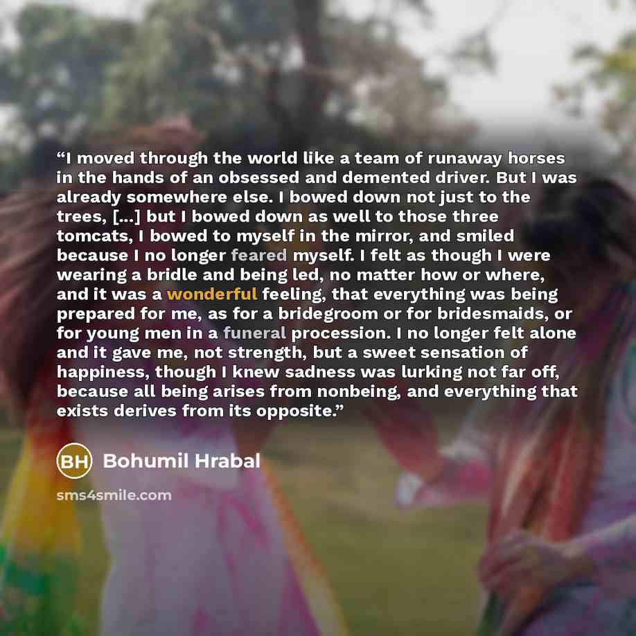 “I moved through the world like a team of runaway horses in the hands of an obsessed and demented driver. But I was already somewhere else. I bowed down not just to the trees, [...] but I bowed down as well to those three tomcats, I bowed to myself in the mirror, and smiled because I no longer…” quote by Bohumil Hrabal