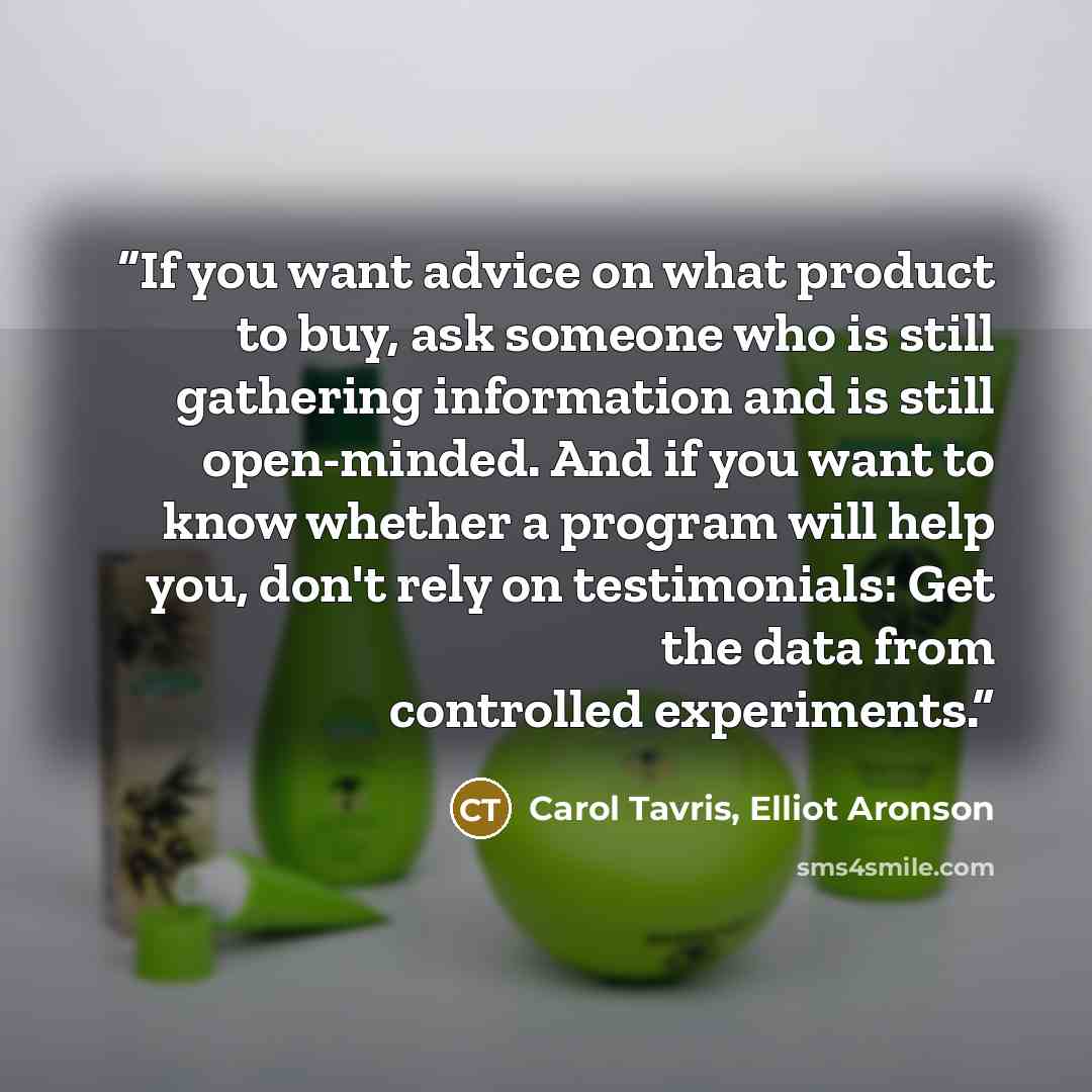 “If you want advice on what product to buy, ask someone who is still gathering information and is still open-minded. And if you want to know whether a program will help you, don't rely on testimonials: Get the data from controlled experiments.” quote by Carol Tavris, Elliot Aronson