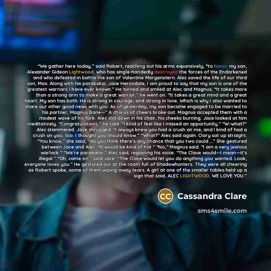 “We gather here today,” said Robert, reaching out his arms expansively, “to honor my son, Alexander Gideon Lightwood, who has single-handedly destroyed the forces of the Endarkened and who defeated in battle the son of Valentine Morgenstern. Alec saved the life of our third son, Max. Along with his…” quote by Cassandra Clare