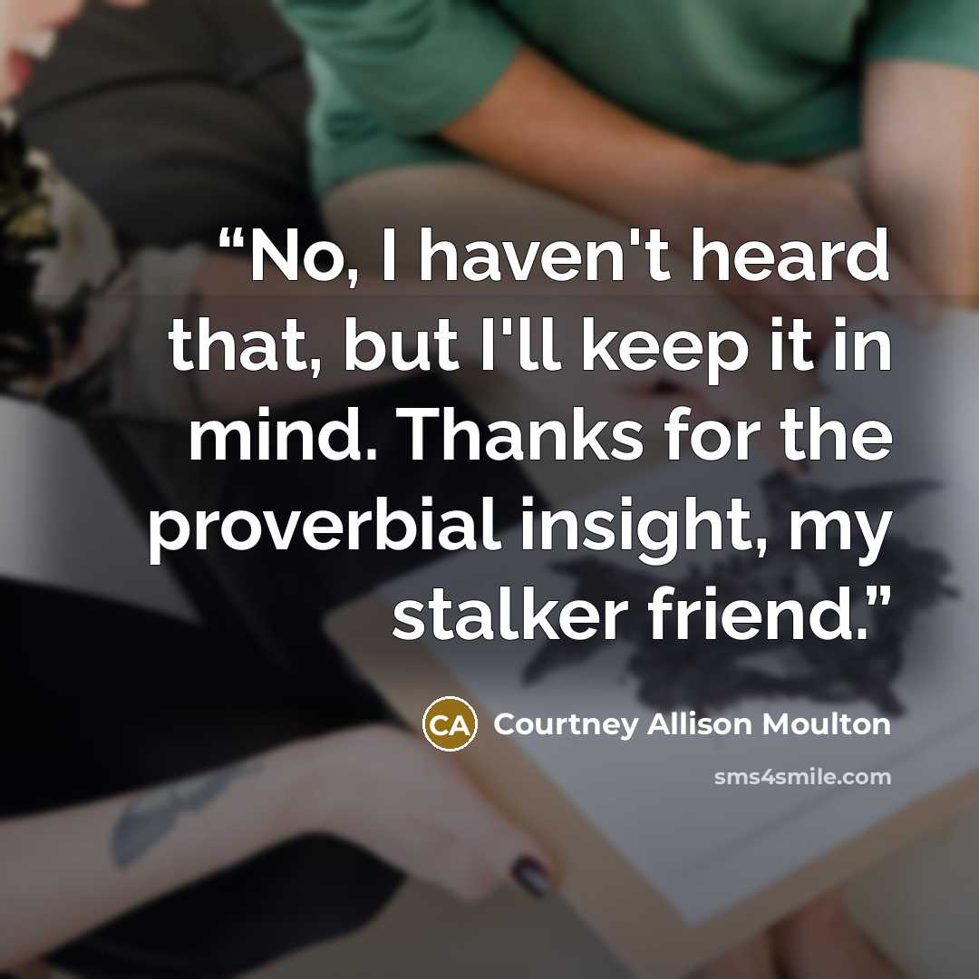 “No, I haven't heard that, but I'll keep it in mind. Thanks for the proverbial insight, my stalker friend.” quote by Courtney Allison Moulton