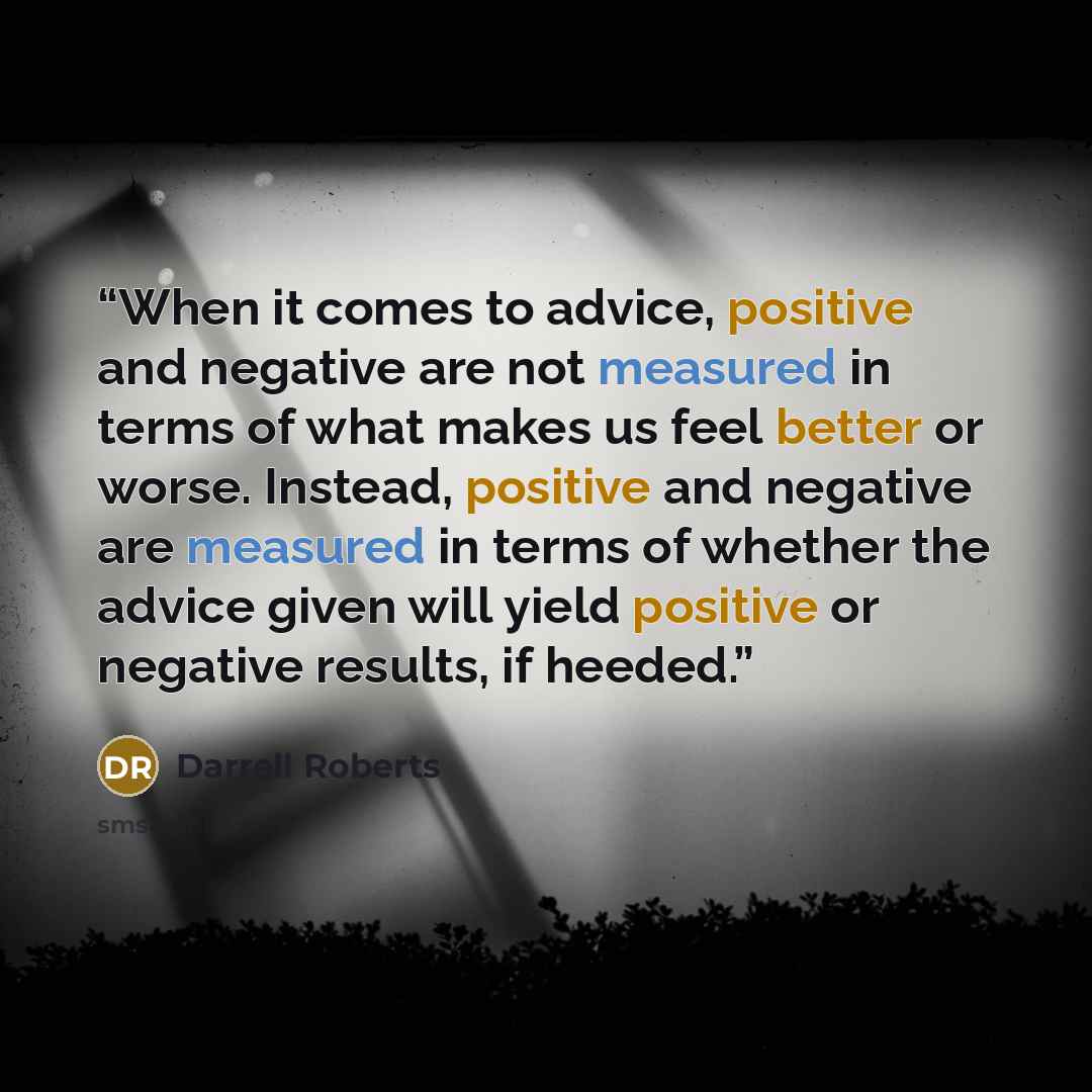 “When it comes to advice, positive and negative are not measured in terms of what makes us feel better or worse. Instead, positive and negative are measured in terms of whether the advice given will yield positive or negative results, if heeded.” quote by Darrell Roberts