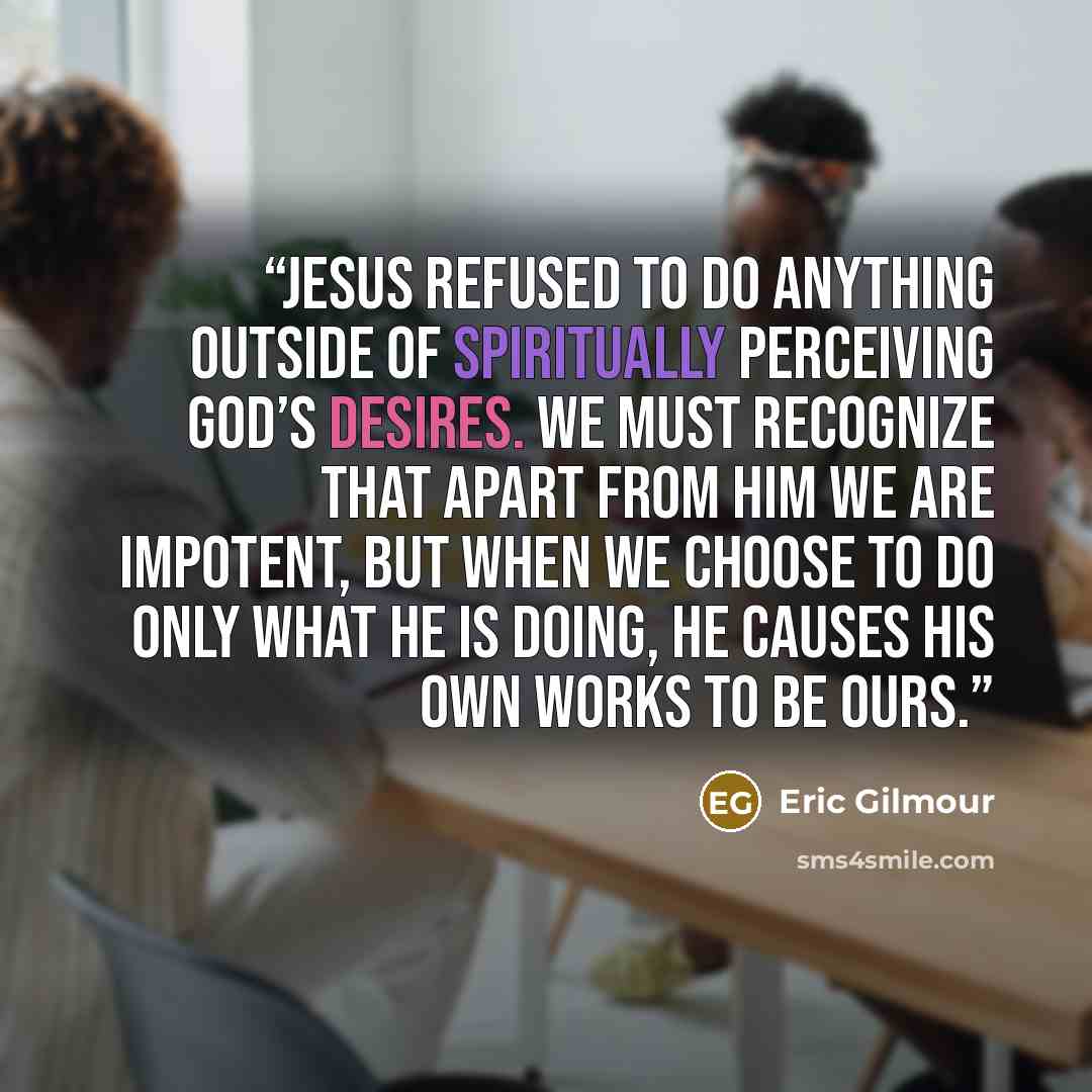 “Jesus refused to do anything outside of spiritually perceiving God’s desires. We must recognize that apart from Him we are impotent, but when we choose to do only what He is doing, He causes His own works to be ours.” quote by Eric Gilmour