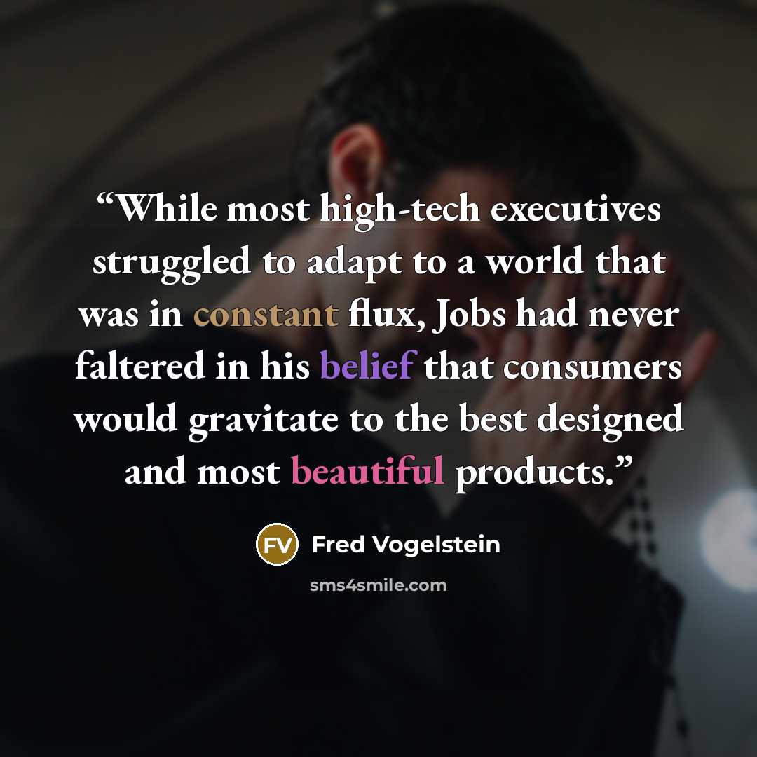 “While most high-tech executives struggled to adapt to a world that was in constant flux, Jobs had never faltered in his belief that consumers would gravitate to the best designed and most beautiful products.” quote by Fred Vogelstein