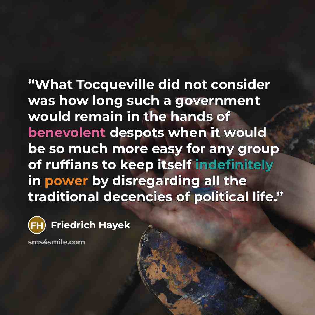 “What Tocqueville did not consider was how long such a government would remain in the hands of benevolent despots when it would be so much more easy for any group of ruffians to keep itself indefinitely in power by disregarding all the traditional decencies of political life.” quote by Friedrich Hayek