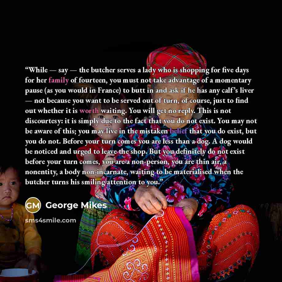 “While — say — the butcher serves a lady who is shopping for five days for her family of fourteen, you must not take advantage of a momentary pause (as you would in France) to butt in and ask if he has any calf’s liver — not because you want to be served out of turn, of course, just to find out…” quote by George Mikes