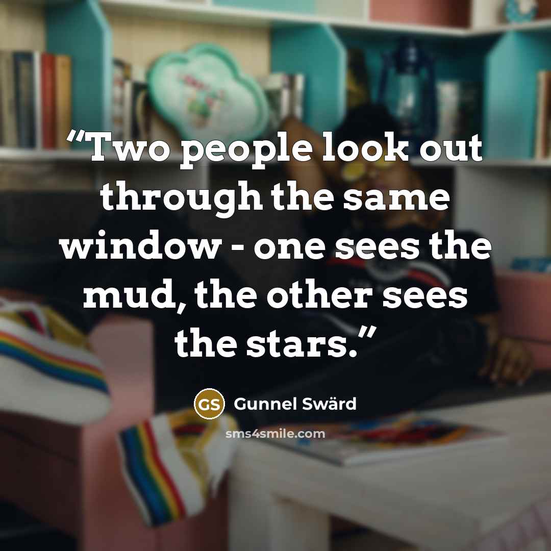 “Two people look out through the same window - one sees the mud, the other sees the stars.” quote by Gunnel Swärd