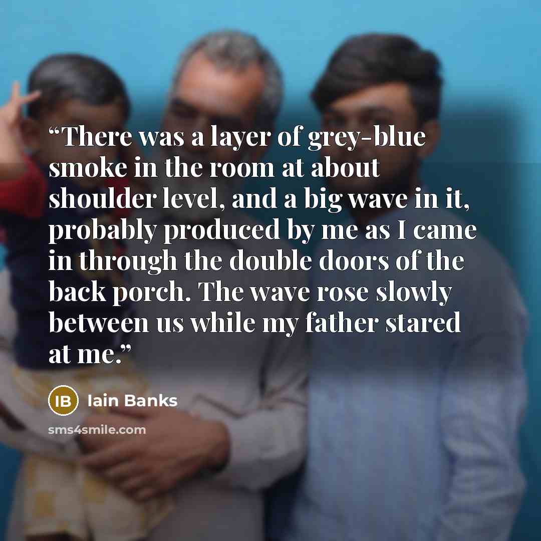 “There was a layer of grey-blue smoke in the room at about shoulder level, and a big wave in it, probably produced by me as I came in through the double doors of the back porch. The wave rose slowly between us while my father stared at me.” quote by Iain Banks
