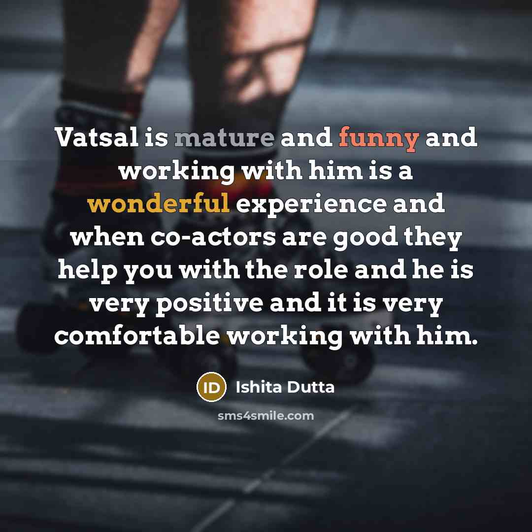 “Vatsal is mature and funny and working with him is a wonderful experience and when co-actors are good they help you with the role and he is very positive and it is very comfortable working with him.” quote by Ishita Dutta