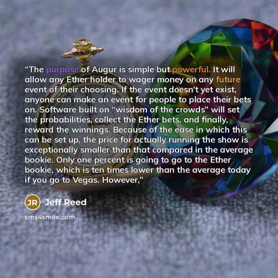 “The purpose of Augur is simple but powerful. It will allow any Ether holder to wager money on any future event of their choosing. If the event doesn’t yet exist, anyone can make an event for people to place their bets on. Software built on “wisdom of the crowds” will set the probabilities, collect…” quote by Jeff Reed