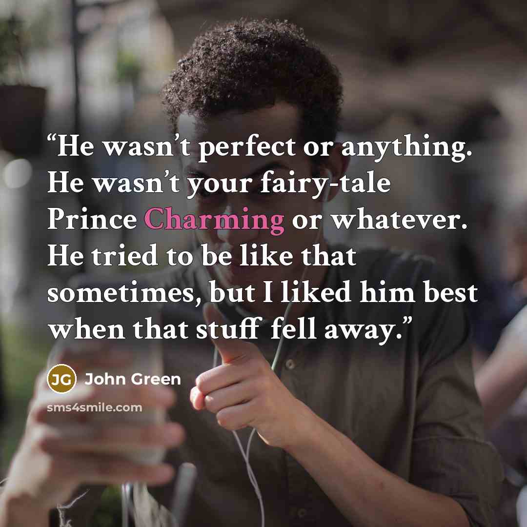 “He wasn’t perfect or anything. He wasn’t your fairy-tale Prince Charming or whatever. He tried to be like that sometimes, but I liked him best when that stuff fell away.” quote by John Green