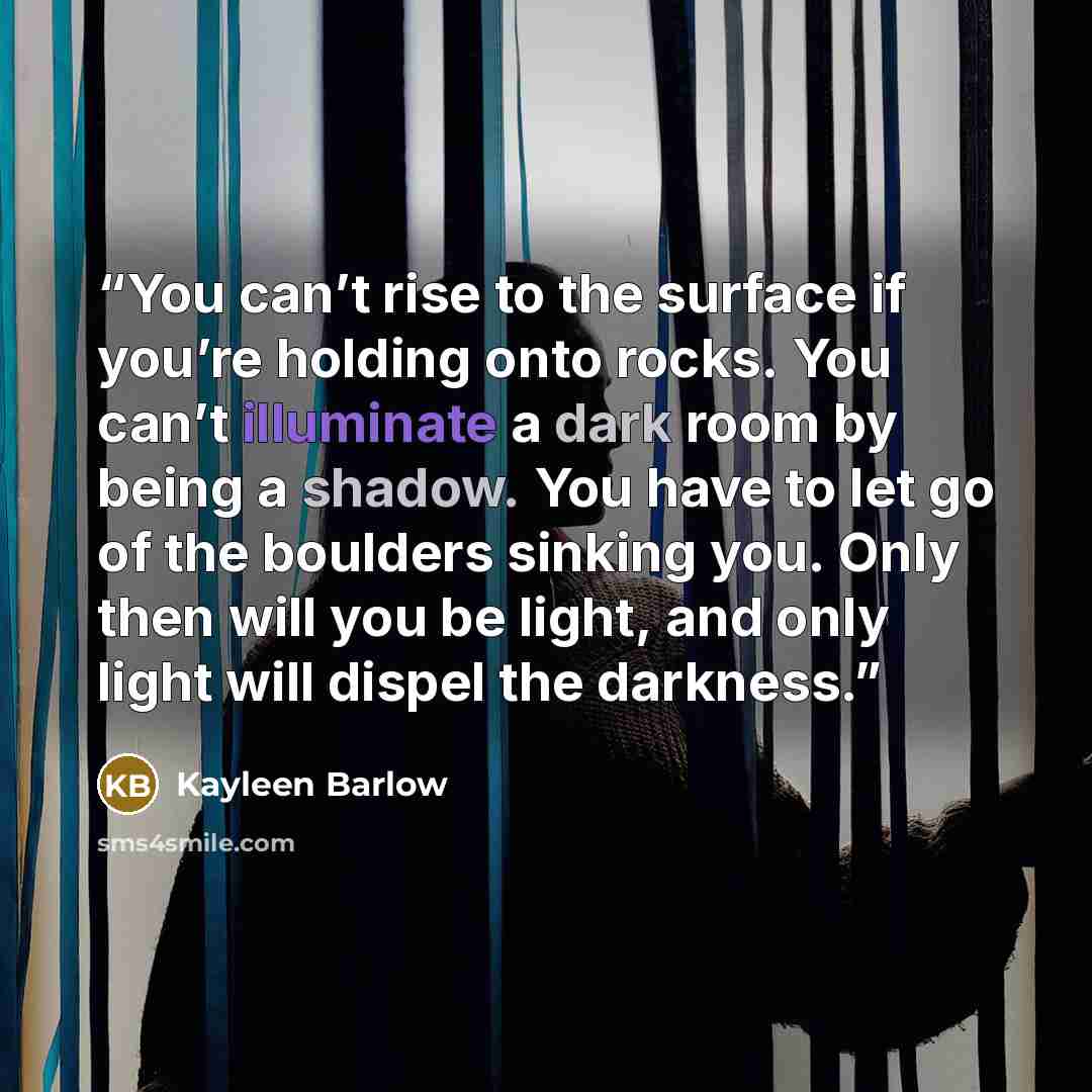 “You can’t rise to the surface if you’re holding onto rocks. You can’t illuminate a dark room by being a shadow. You have to let go of the boulders sinking you. Only then will you be light, and only light will dispel the darkness.” quote by Kayleen Barlow