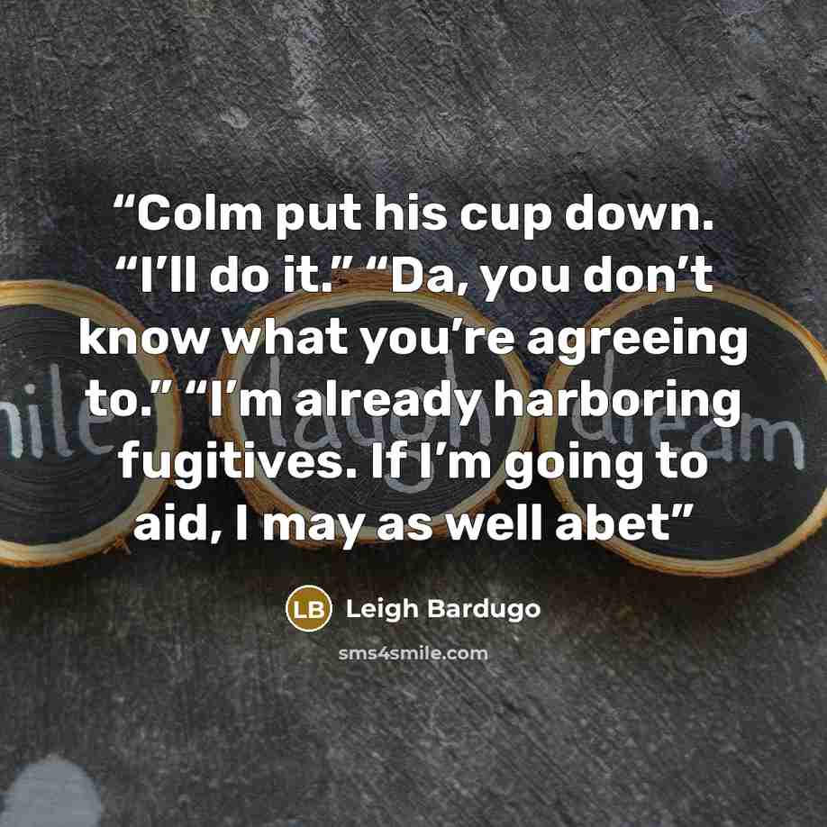 “Colm put his cup down. “I’ll do it.” “Da, you don’t know what you’re agreeing to.” “I’m already harboring fugitives. If I’m going to aid, I may as well abet” quote by Leigh Bardugo