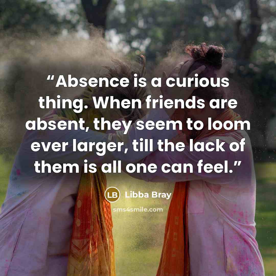 “Absence is a curious thing. When friends are absent, they seem to loom ever larger, till the lack of them is all one can feel.” quote by Libba Bray