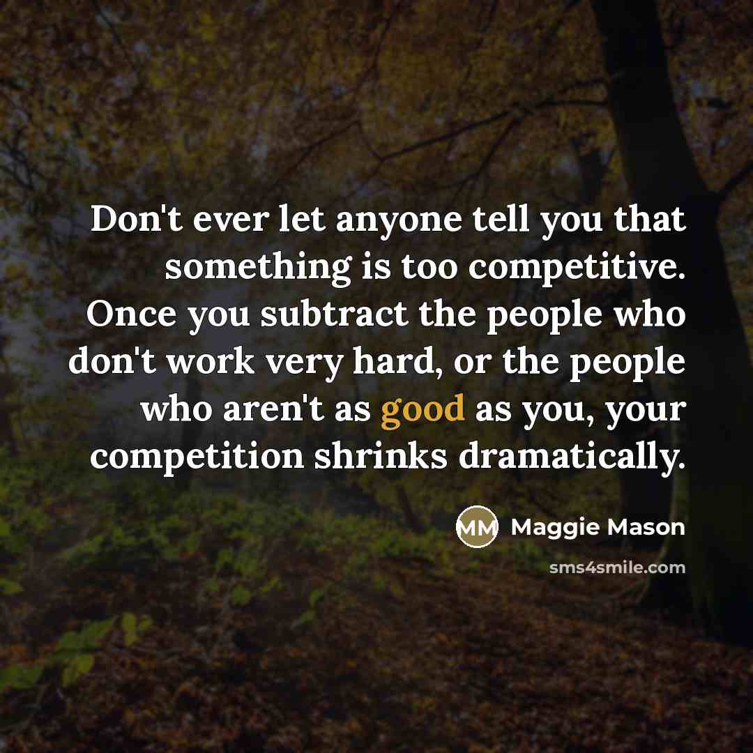 “Don't ever let anyone tell you that something is too competitive. Once you subtract the people who don't work very hard, or the people who aren't as good as you, your competition shrinks dramatically.” quote by Maggie Mason
