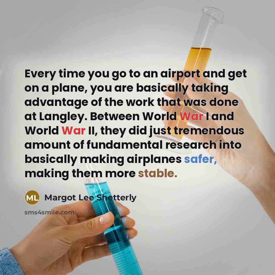 “Every time you go to an airport and get on a plane, you are basically taking advantage of the work that was done at Langley. Between World War I and World War II, they did just tremendous amount of fundamental research into basically making airplanes safer, making them more stable.” quote by Margot Lee Shetterly
