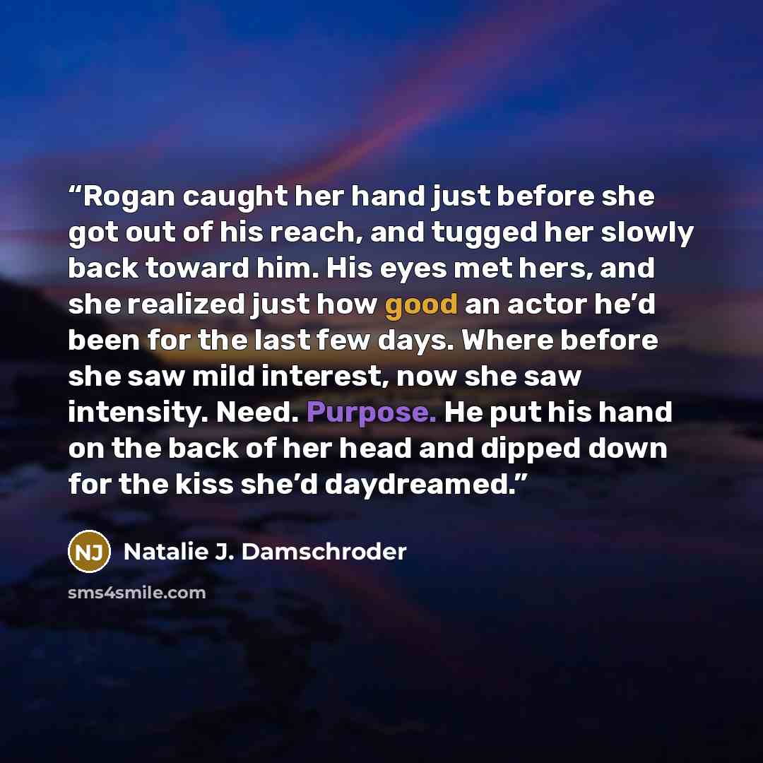 “Rogan caught her hand just before she got out of his reach, and tugged her slowly back toward him. His eyes met hers, and she realized just how good an actor he’d been for the last few days. Where before she saw mild interest, now she saw intensity. Need. Purpose. He put his hand on the back of…” quote by Natalie J. Damschroder