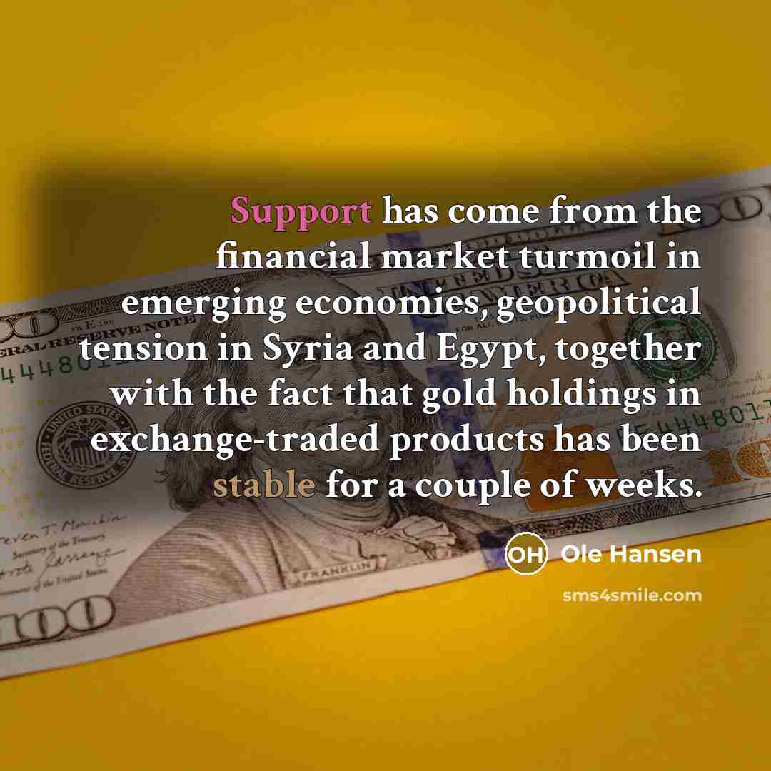 “Support has come from the financial market turmoil in emerging economies, geopolitical tension in Syria and Egypt, together with the fact that gold holdings in exchange-traded products has been stable for a couple of weeks.” quote by Ole Hansen