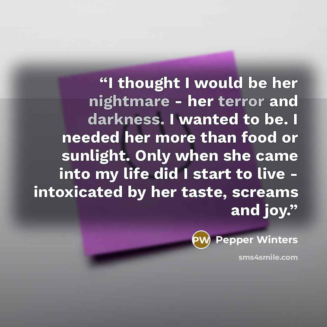 “I thought I would be her nightmare - her terror and darkness. I wanted to be. I needed her more than food or sunlight. Only when she came into my life did I start to live - intoxicated by her taste, screams and joy.” quote by Pepper Winters