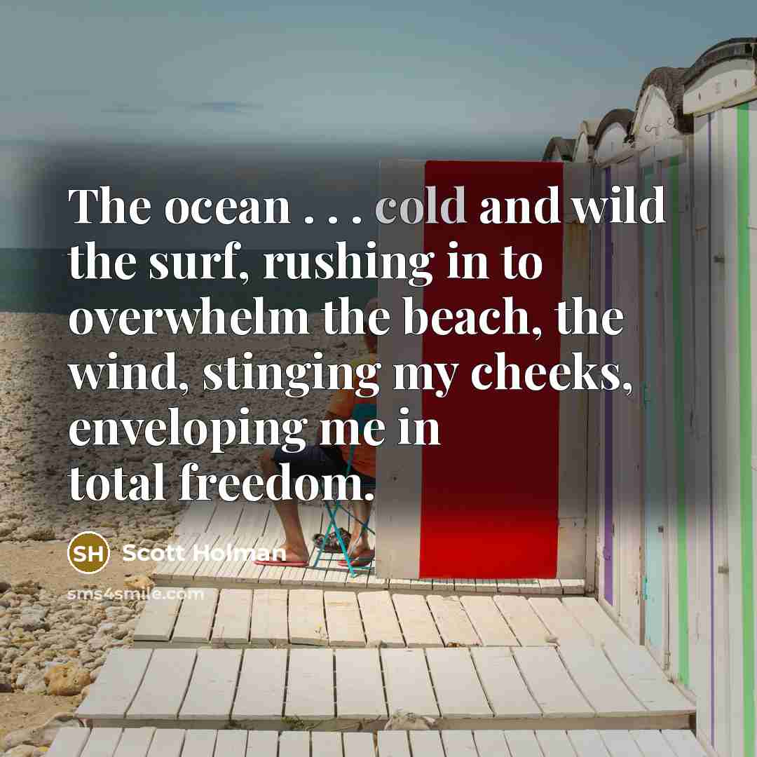 “The ocean . . . cold and wild the surf, rushing in to overwhelm the beach, the wind, stinging my cheeks, enveloping me in total freedom.” quote by Scott Holman
