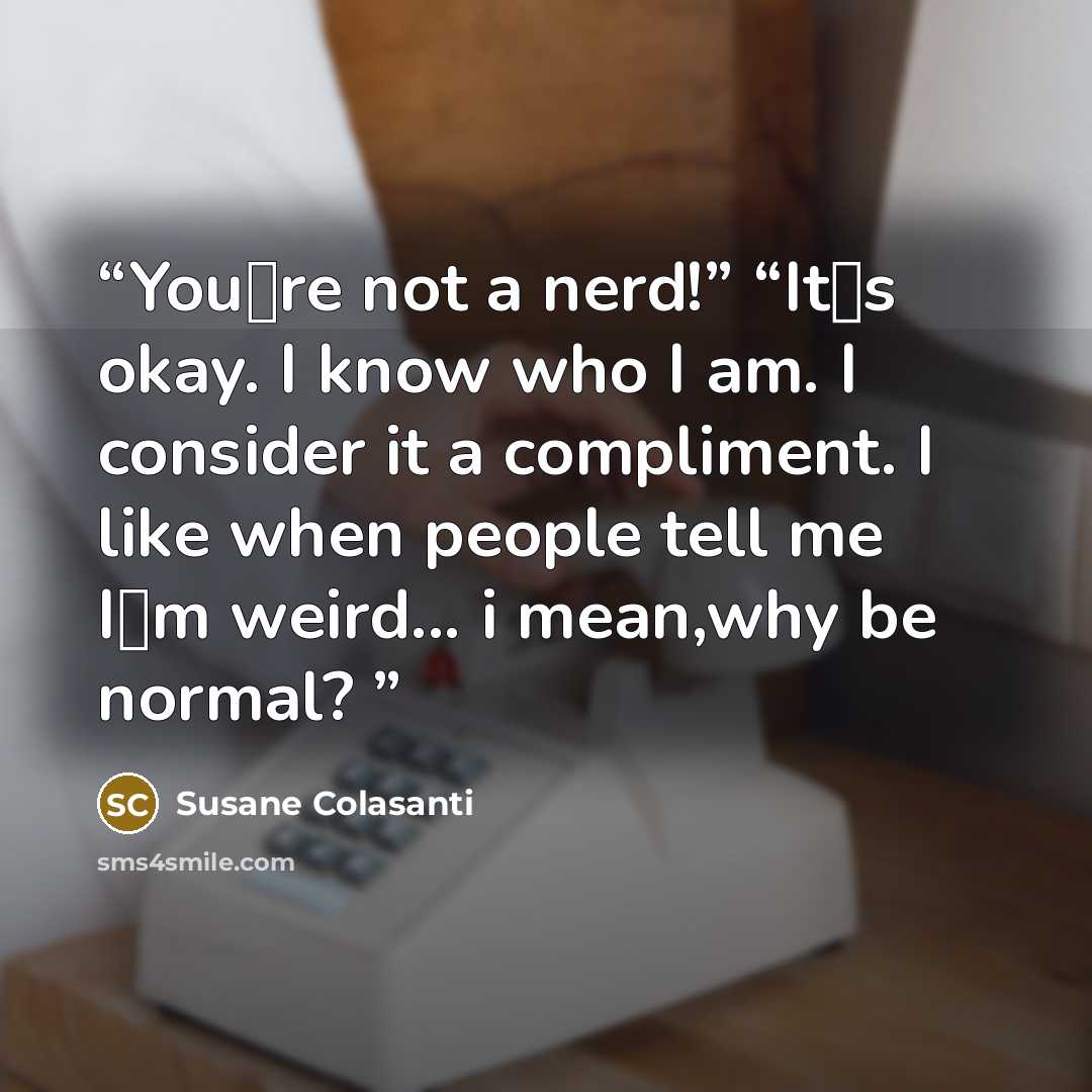 “You‟re not a nerd!” “It‟s okay. I know who I am. I consider it a compliment. I like when people tell me I‟m weird... i mean,why be normal?” quote by Susane Colasanti