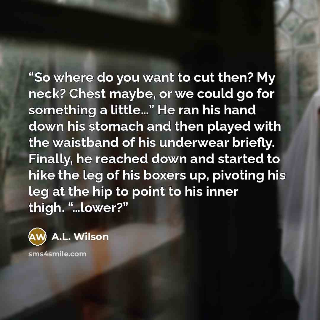 “So where do you want to cut then? My neck? Chest maybe, or we could go for something a little…” He ran his hand down his stomach and then played with the waistband of his underwear briefly. Finally, he reached down and started to hike the leg of his boxers up, pivoting his leg at the hip to point…” quote by A.L. Wilson