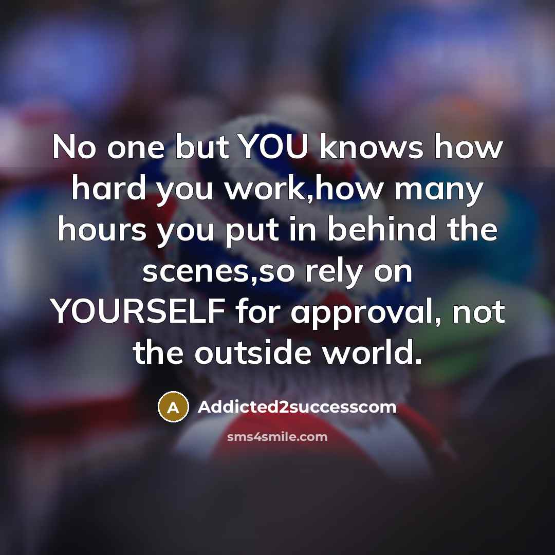 “No one but YOU knows how hard you work,how many hours you put in behind the scenes,so rely on YOURSELF for approval, not the outside world.” quote by Addicted2successcom