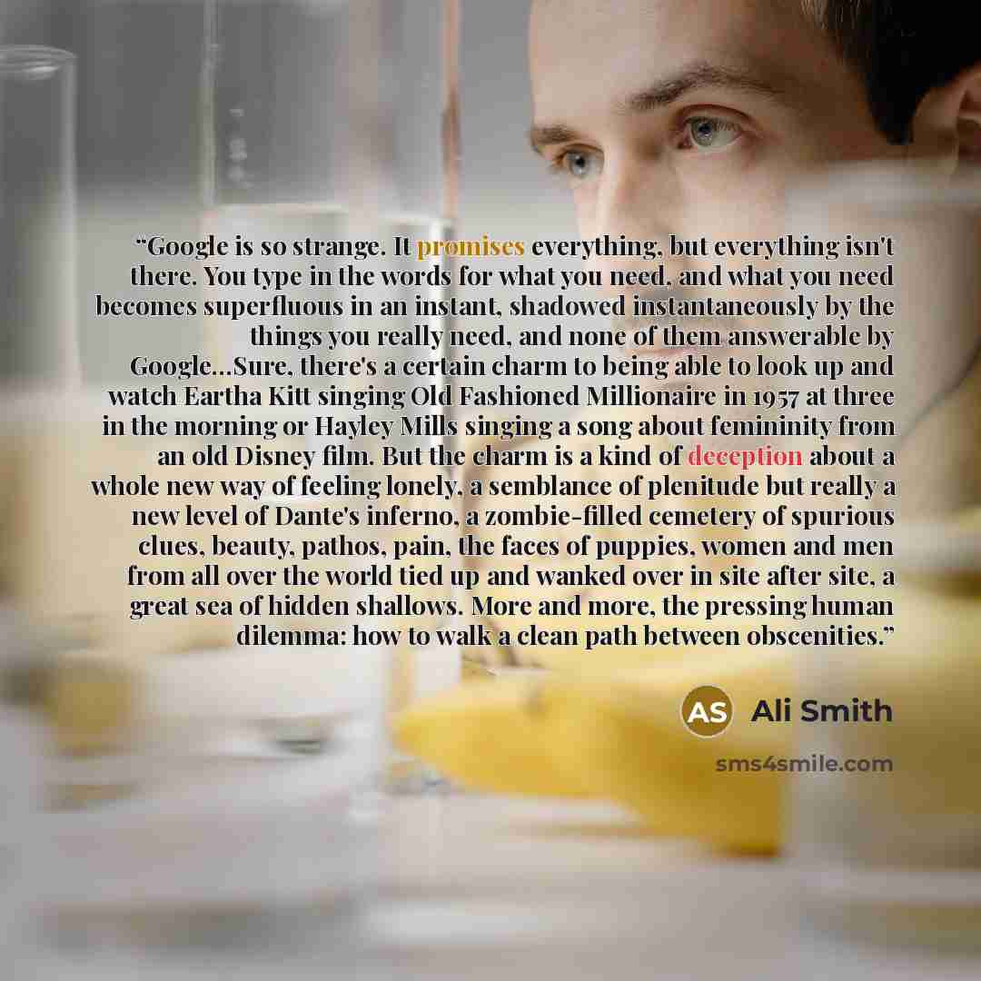“Google is so strange. It promises everything, but everything isn't there. You type in the words for what you need, and what you need becomes superfluous in an instant, shadowed instantaneously by the things you really need, and none of them answerable by Google…Sure, there's a certain charm to…” quote by Ali Smith