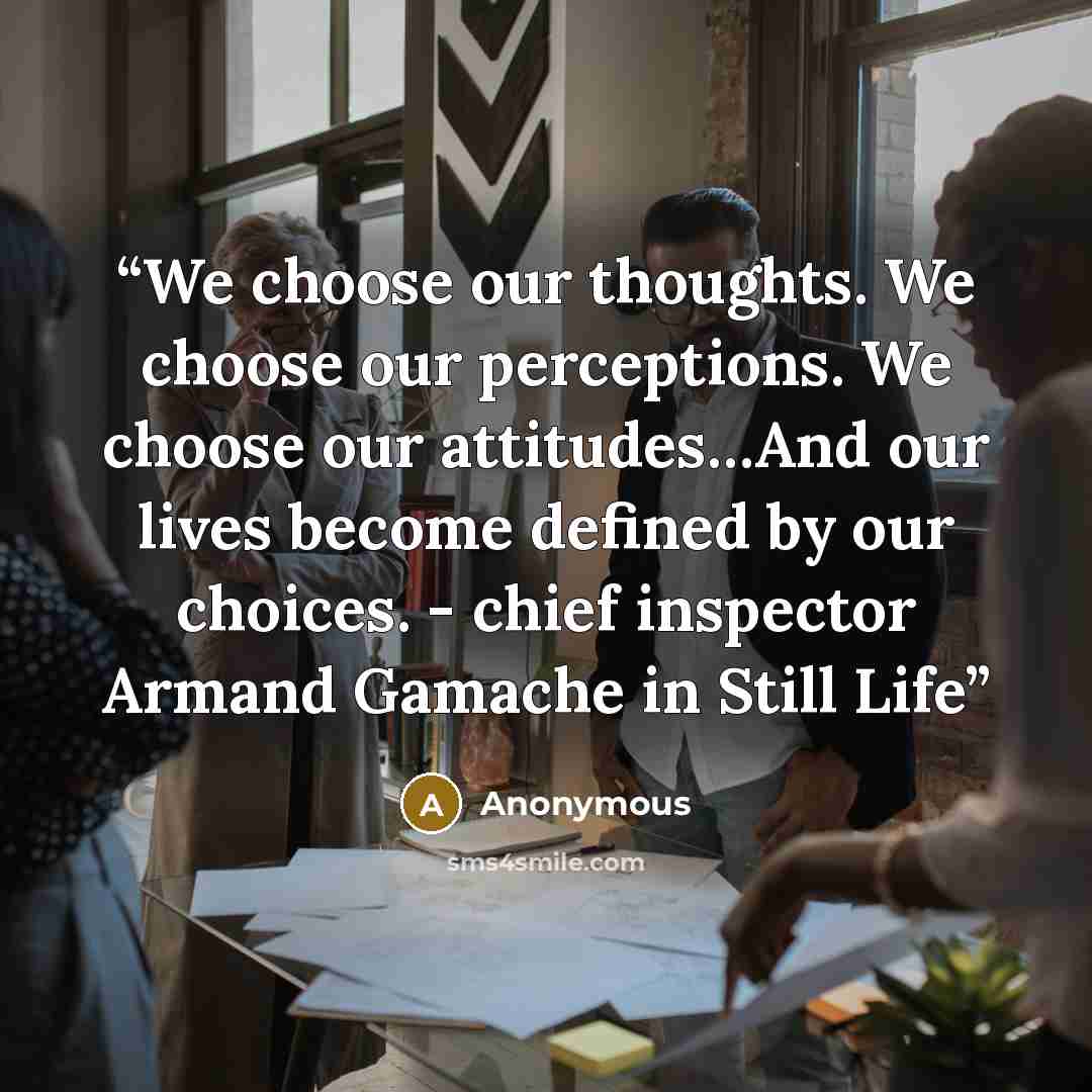 “We choose our thoughts. We choose our perceptions. We choose our attitudes…And our lives become defined by our choices. - chief inspector Armand Gamache in Still Life” quote by Anonymous