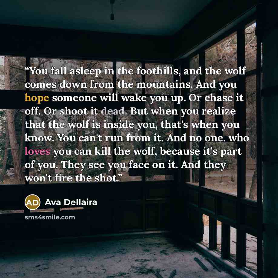 “You fall asleep in the foothills, and the wolf comes down from the mountains. And you hope someone will wake you up. Or chase it off. Or shoot it dead. But when you realize that the wolf is inside you, that's when you know. You can't run from it. And no one. who loves you can kill the wolf…” quote by Ava Dellaira
