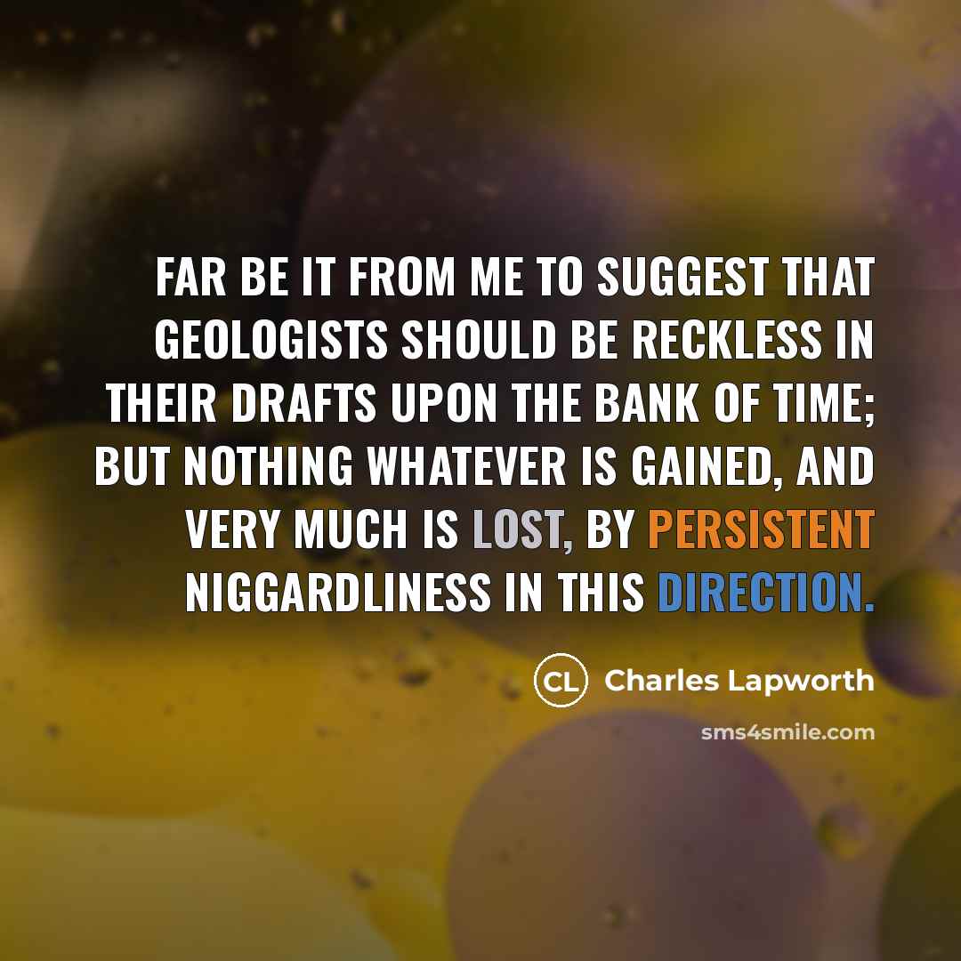 “Far be it from me to suggest that geologists should be reckless in their drafts upon the bank of Time; but nothing whatever is gained, and very much is lost, by persistent niggardliness in this direction.” quote by Charles Lapworth