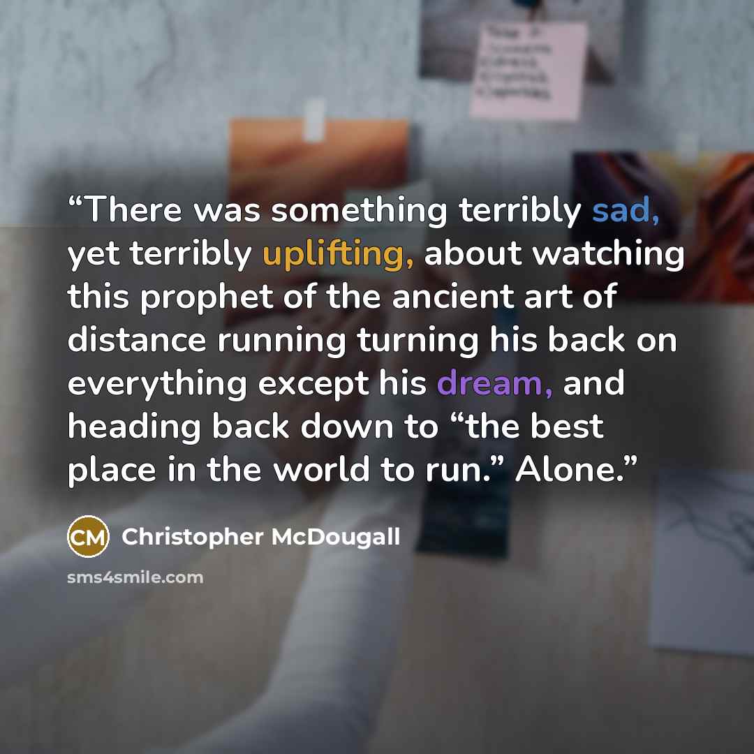 “There was something terribly sad, yet terribly uplifting, about watching this prophet of the ancient art of distance running turning his back on everything except his dream, and heading back down to “the best place in the world to run.” Alone.” quote by Christopher McDougall