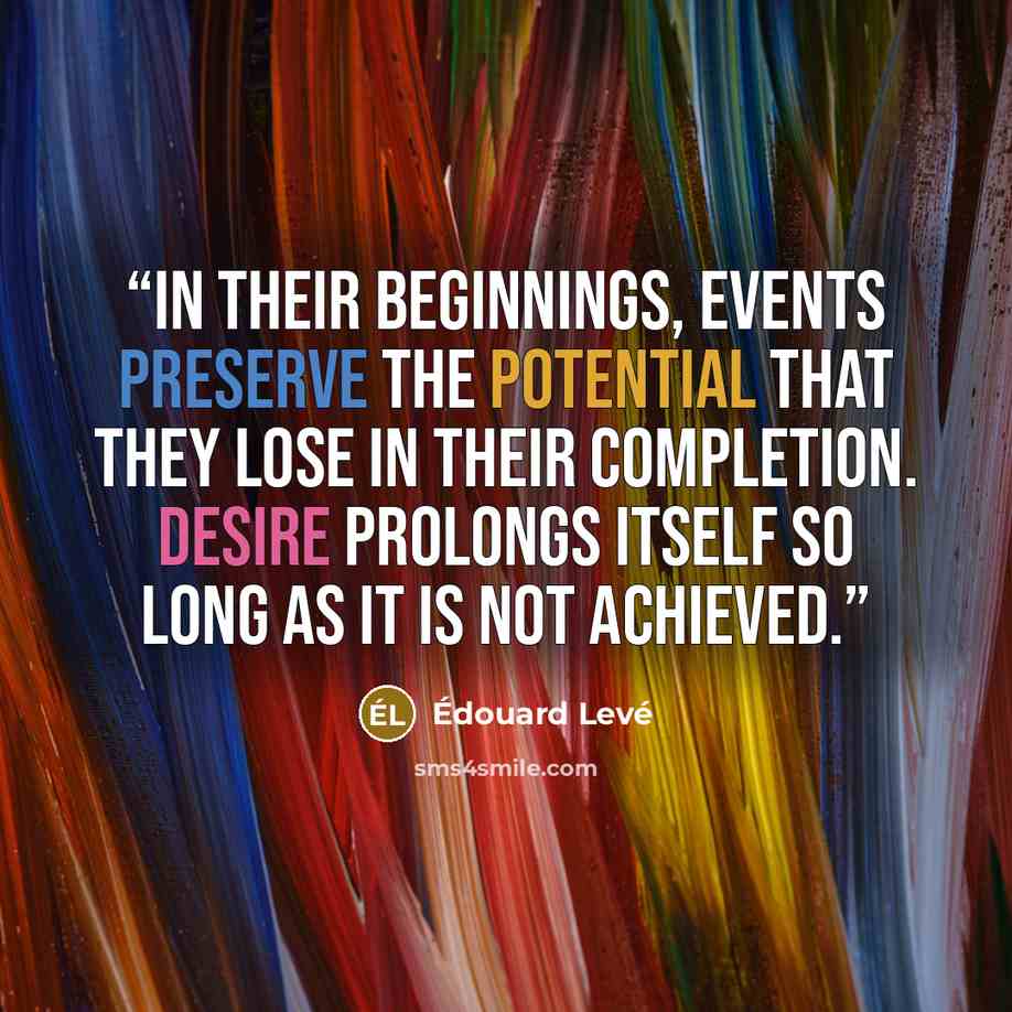 “In their beginnings, events preserve the potential that they lose in their completion. Desire prolongs itself so long as it is not achieved.” quote by Édouard Levé