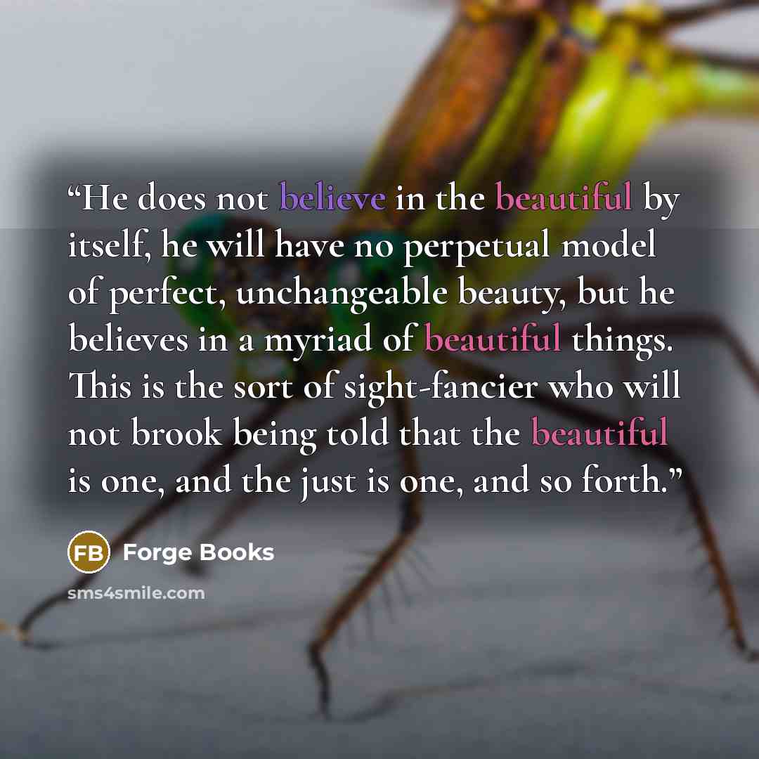 “He does not believe in the beautiful by itself, he will have no perpetual model of perfect, unchangeable beauty, but he believes in a myriad of beautiful things. This is the sort of sight-fancier who will not brook being told that the beautiful is one, and the just is one, and so forth.” quote by Forge Books