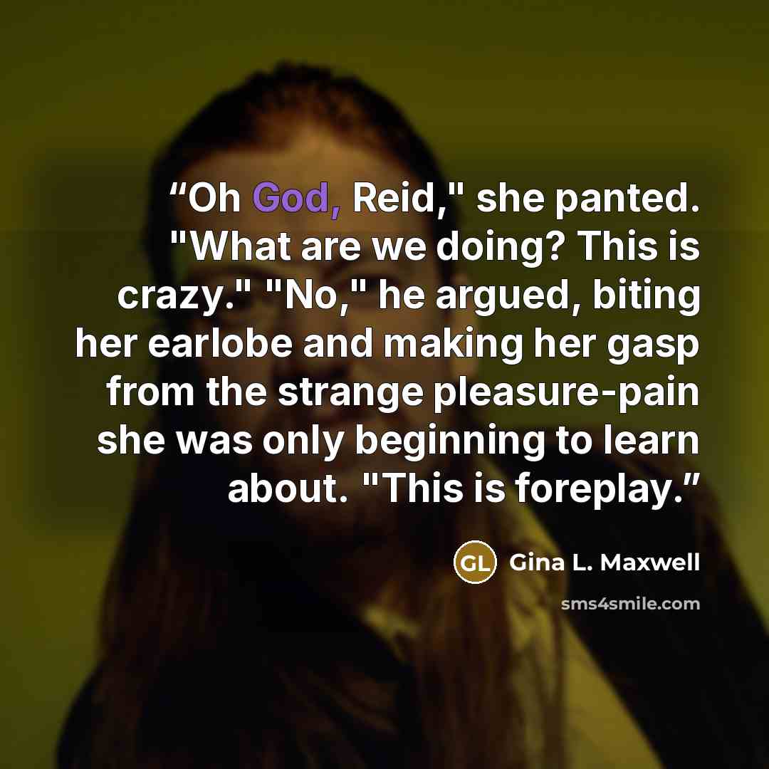 “Oh God, Reid," she panted. "What are we doing? This is crazy." "No," he argued, biting her earlobe and making her gasp from the strange pleasure-pain she was only beginning to learn about. "This is foreplay.” quote by Gina L. Maxwell