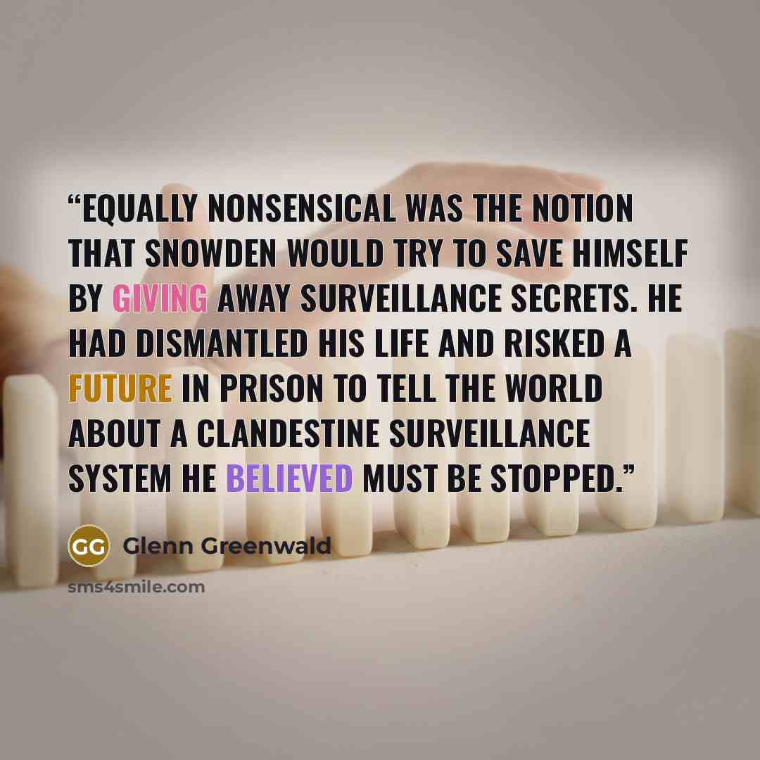 “Equally nonsensical was the notion that Snowden would try to save himself by giving away surveillance secrets. He had dismantled his life and risked a future in prison to tell the world about a clandestine surveillance system he believed must be stopped.” quote by Glenn Greenwald