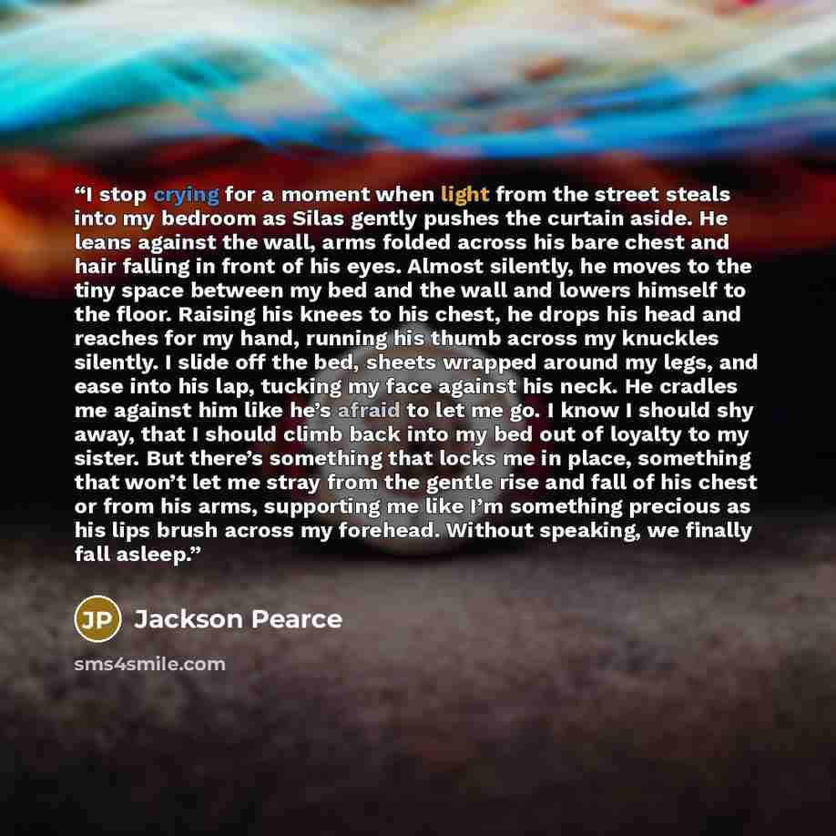“I stop crying for a moment when light from the street steals into my bedroom as Silas gently pushes the curtain aside. He leans against the wall, arms folded across his bare chest and hair falling in front of his eyes. Almost silently, he moves to the tiny space between my bed and the wall and…” quote by Jackson Pearce