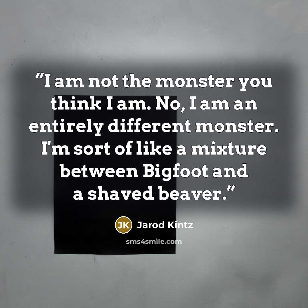 “I am not the monster you think I am. No, I am an entirely different monster. I'm sort of like a mixture between Bigfoot and a shaved beaver.” quote by Jarod Kintz