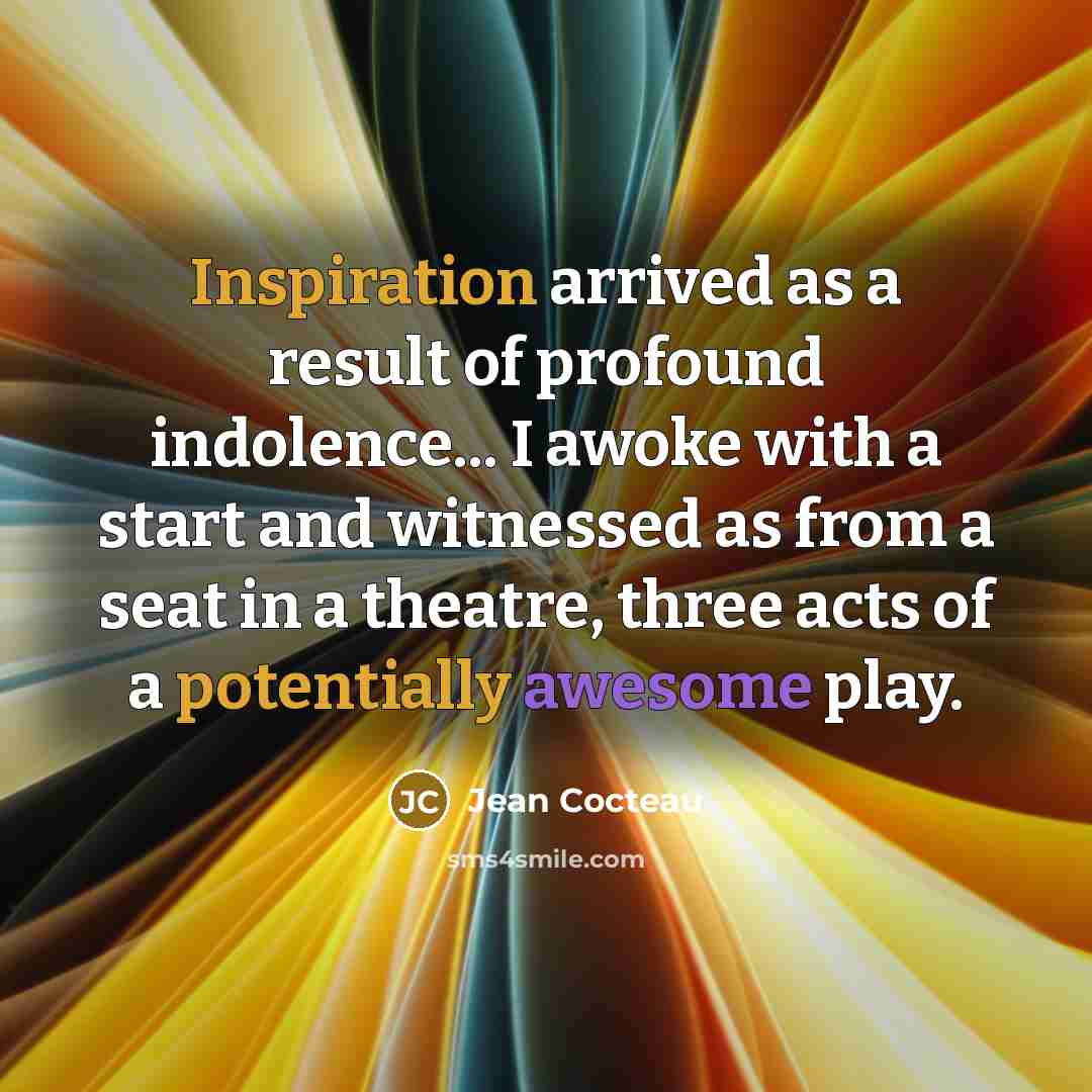 “Inspiration arrived as a result of profound indolence... I awoke with a start and witnessed as from a seat in a theatre, three acts of a potentially awesome play.” quote by Jean Cocteau