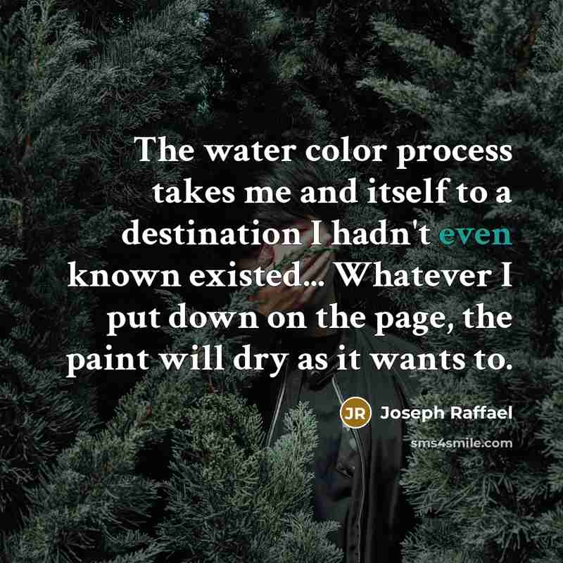 “The water color process takes me and itself to a destination I hadn't even known existed... Whatever I put down on the page, the paint will dry as it wants to.” quote by Joseph Raffael