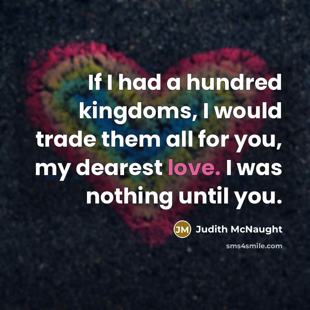 “If I had a hundred kingdoms, I would trade them all for you, my dearest love. I was nothing until you.” quote by Judith McNaught