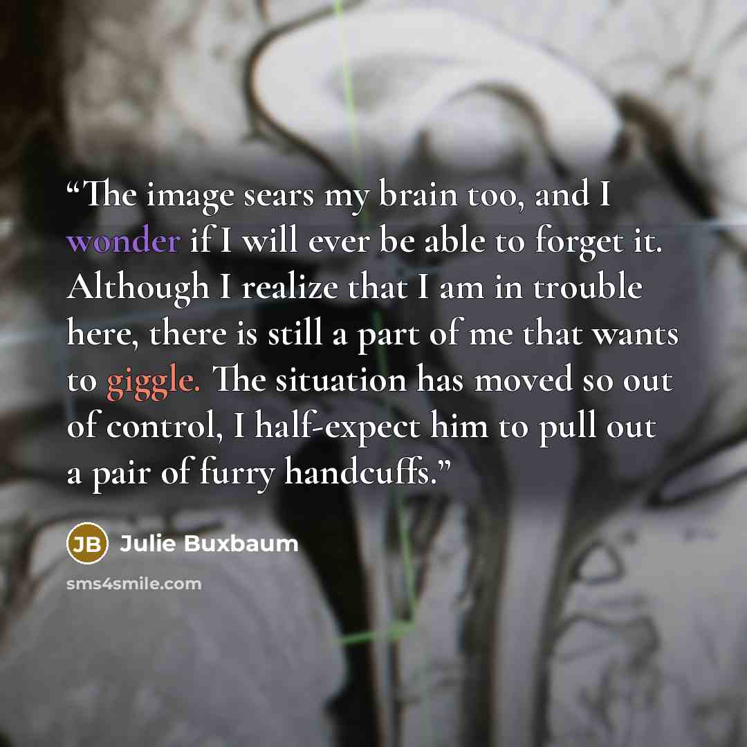 “The image sears my brain too, and I wonder if I will ever be able to forget it. Although I realize that I am in trouble here, there is still a part of me that wants to giggle. The situation has moved so out of control, I half-expect him to pull out a pair of furry handcuffs.” quote by Julie Buxbaum
