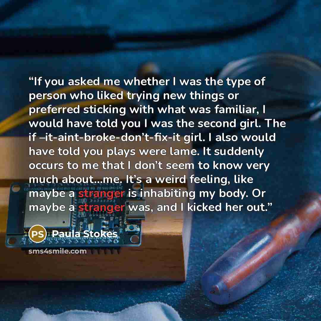“If you asked me whether I was the type of person who liked trying new things or preferred sticking with what was familiar, I would have told you I was the second girl. The if –it-aint-broke-don’t-fix-it girl. I also would have told you plays were lame. It suddenly occurs to me that I don’t seem to…” quote by Paula Stokes