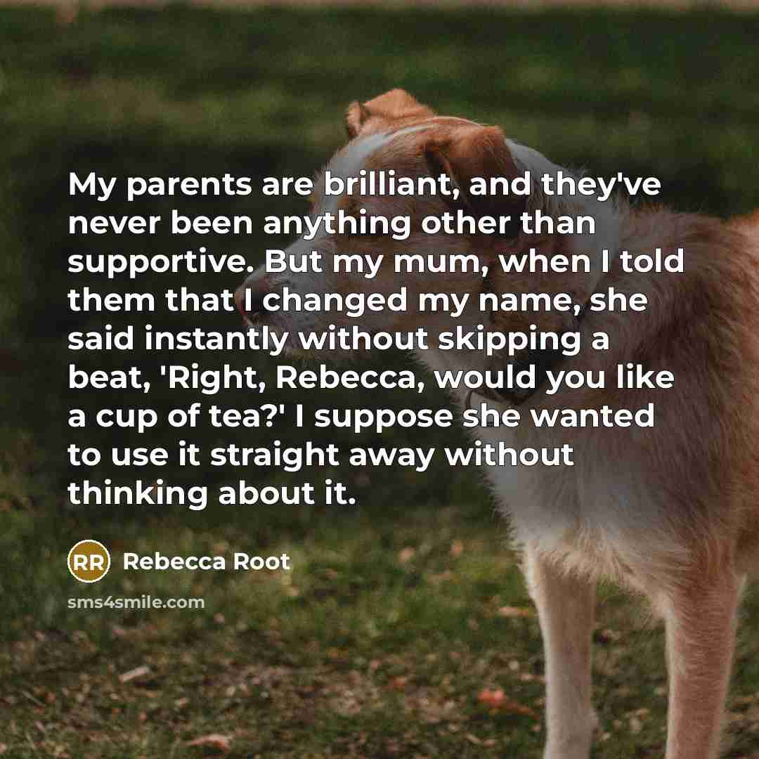 “My parents are brilliant, and they've never been anything other than supportive. But my mum, when I told them that I changed my name, she said instantly without skipping a beat, 'Right, Rebecca, would you like a cup of tea?' I suppose she wanted to use it straight away without thinking about it.” quote by Rebecca Root