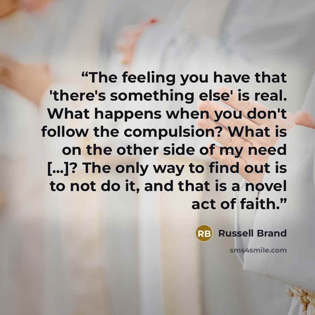 “The feeling you have that 'there's something else' is real. What happens when you don't follow the compulsion? What is on the other side of my need [...]? The only way to find out is to not do it, and that is a novel act of faith.” quote by Russell Brand