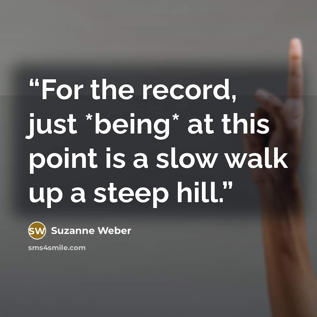 “For the record, just *being* at this point is a slow walk up a steep hill.” quote by Suzanne Weber